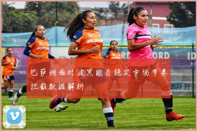 巴萨姆面对波黑能否稳定中场节奏拦截数据解析