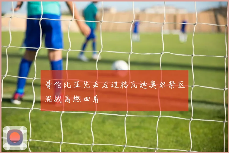 哥伦比亚先丢后追格瓦迪奥尔禁区混战高燃回看