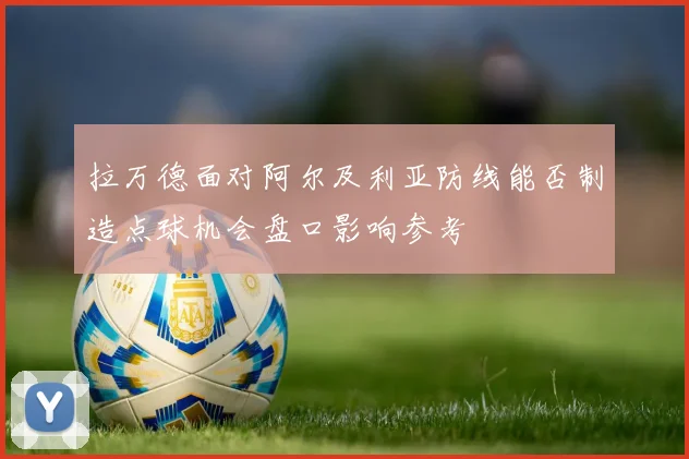 拉万德面对阿尔及利亚防线能否制造点球机会盘口影响参考