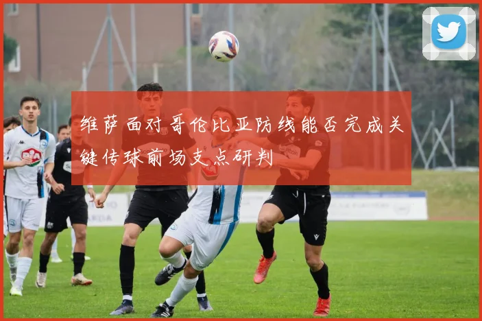 维萨面对哥伦比亚防线能否完成关键传球前场支点研判