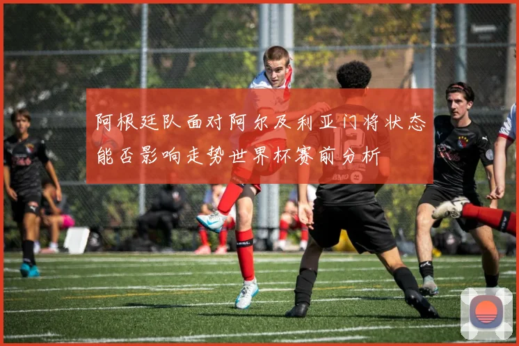 阿根廷队面对阿尔及利亚门将状态能否影响走势世界杯赛前分析