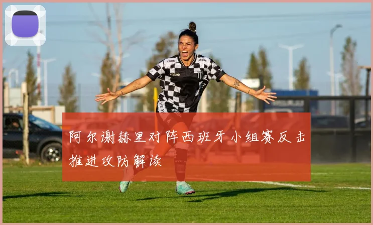 阿尔谢赫里对阵西班牙小组赛反击推进攻防解读