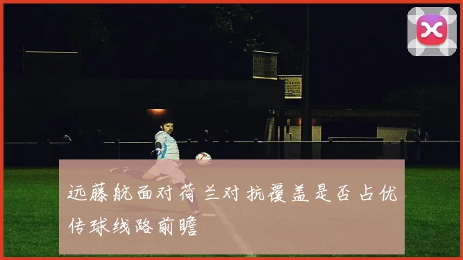 远藤航面对荷兰对抗覆盖是否占优传球线路前瞻
