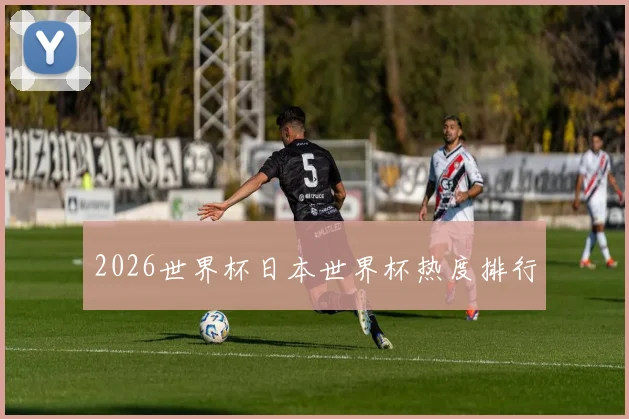 2026世界杯日本世界杯热度排行