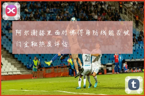 阿尔谢赫里面对佛得角防线能否破门金靴热度评估