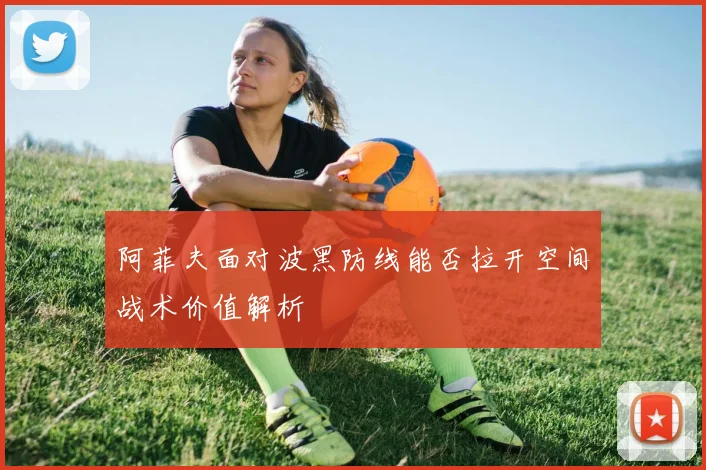 阿菲夫面对波黑防线能否拉开空间战术价值解析