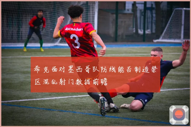希克面对墨西哥队防线能否制造禁区混乱射门数据前瞻