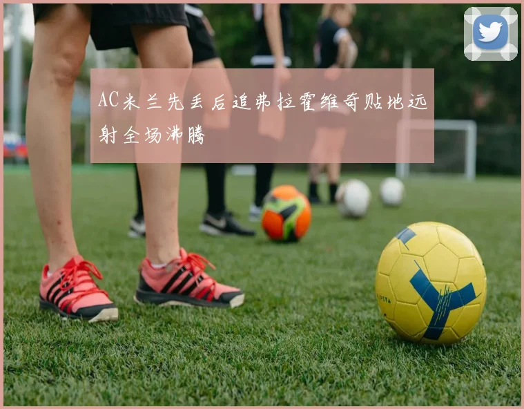 AC米兰先丢后追弗拉霍维奇贴地远射全场沸腾