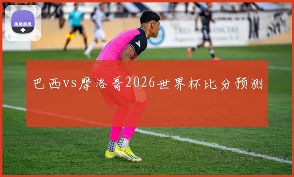 巴西vs摩洛哥2026世界杯比分预测