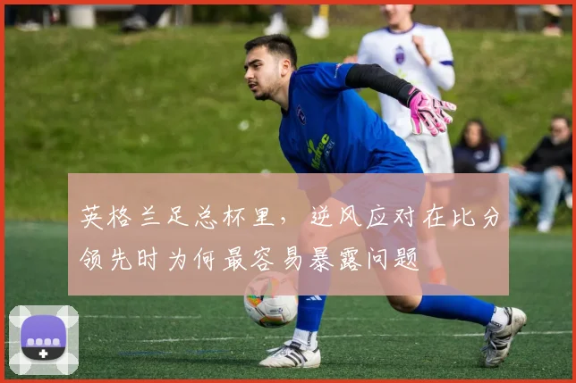 英格兰足总杯里,逆风应对在比分领先时为何最容易暴露问题