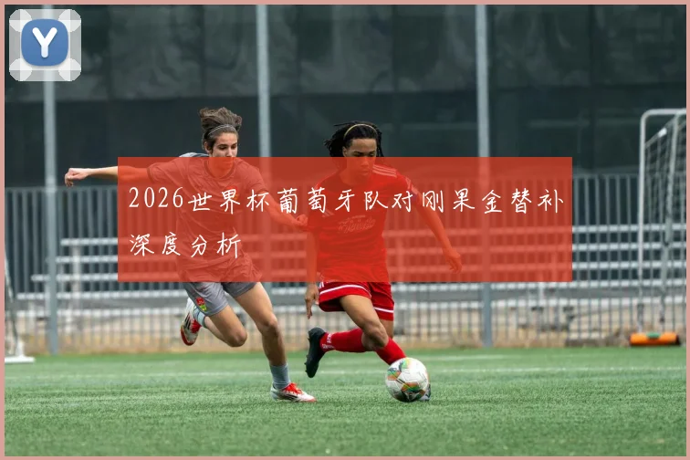2026世界杯葡萄牙队对刚果金替补深度分析