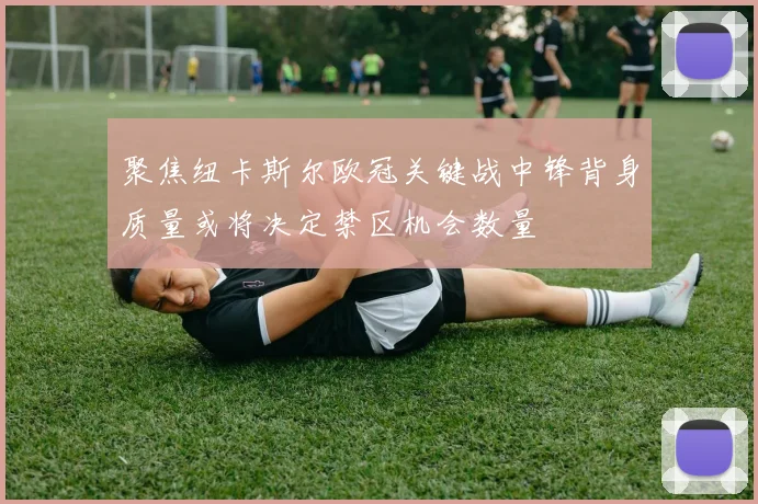 聚焦纽卡斯尔欧冠关键战中锋背身质量或将决定禁区机会数量