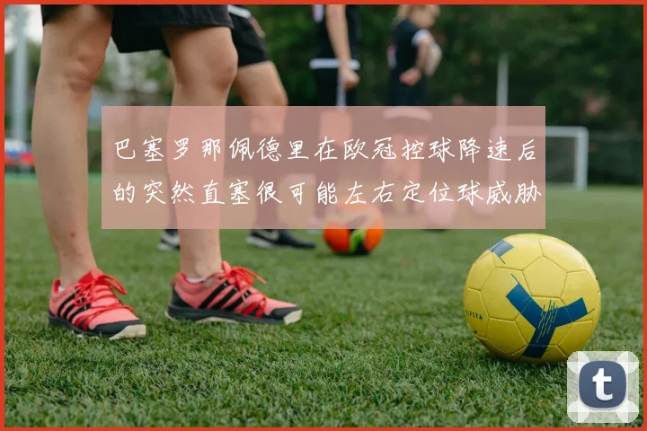 巴塞罗那佩德里在欧冠控球降速后的突然直塞很可能左右定位球威胁