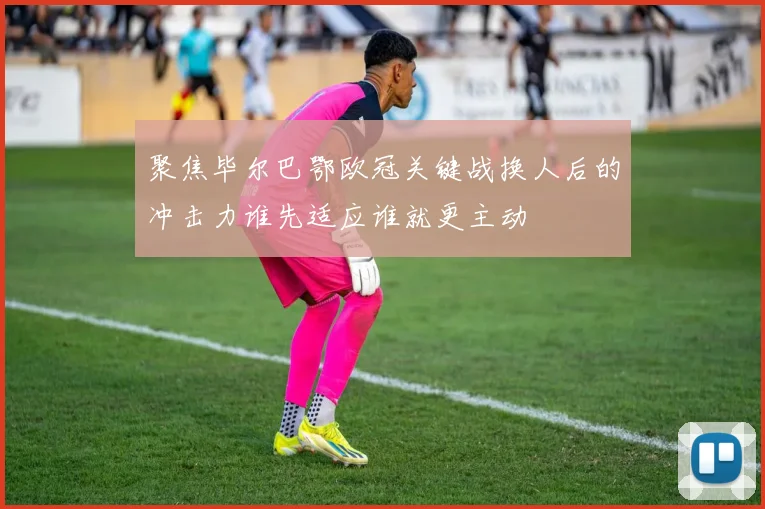 聚焦毕尔巴鄂欧冠关键战换人后的冲击力谁先适应谁就更主动