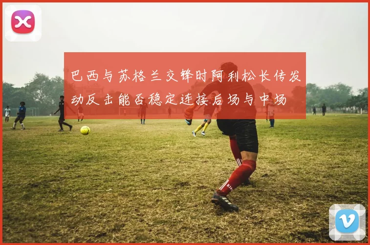 巴西与苏格兰交锋时阿利松长传发动反击能否稳定连接后场与中场