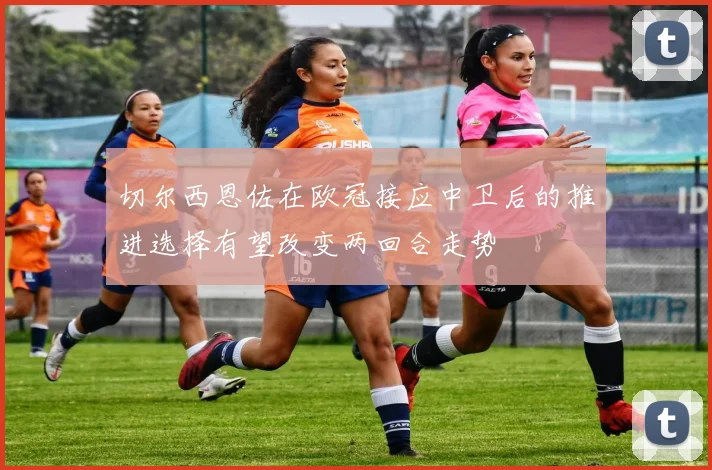切尔西恩佐在欧冠接应中卫后的推进选择有望改变两回合走势