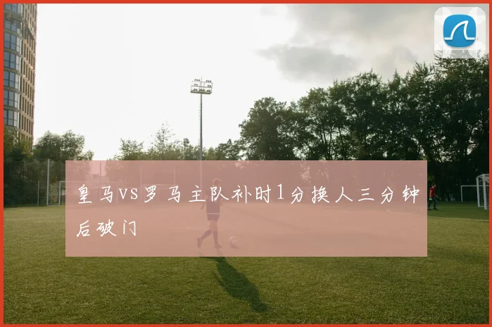 皇马vs罗马主队补时1分换人三分钟后破门