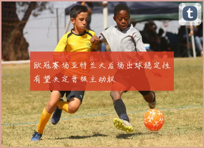 欧冠赛场亚特兰大后场出球稳定性有望决定晋级主动权