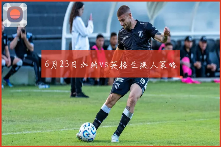 6月23日加纳vs英格兰换人策略