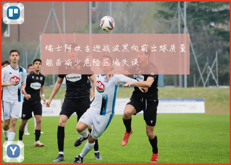 瑞士阿坎吉迎战波黑向前出球质量能否减少危险区域失误